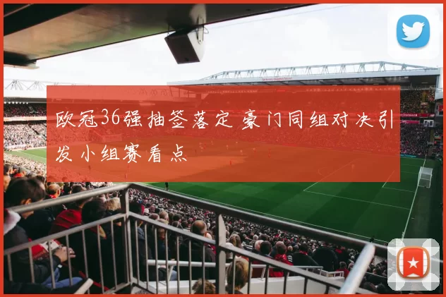 欧冠36强抽签落定 豪门同组对决引发小组赛看点