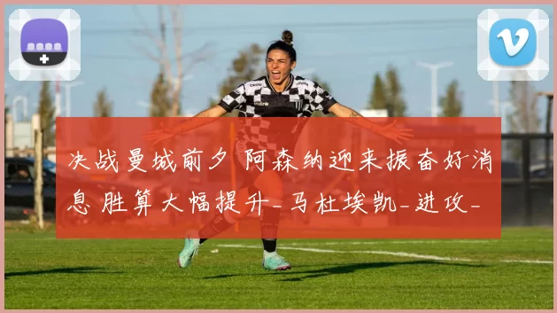 决战曼城前夕 阿森纳迎来振奋好消息 胜算大幅提升_马杜埃凯_进攻_状态