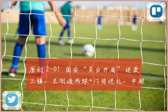 原创 2-0！国安“负分开局”逆袭三镇，王刚造两球+门将送礼，中超首轮最燃剧本！