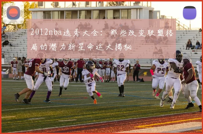 2012nba选秀大会：那些改变联盟格局的潜力新星命运大揭秘