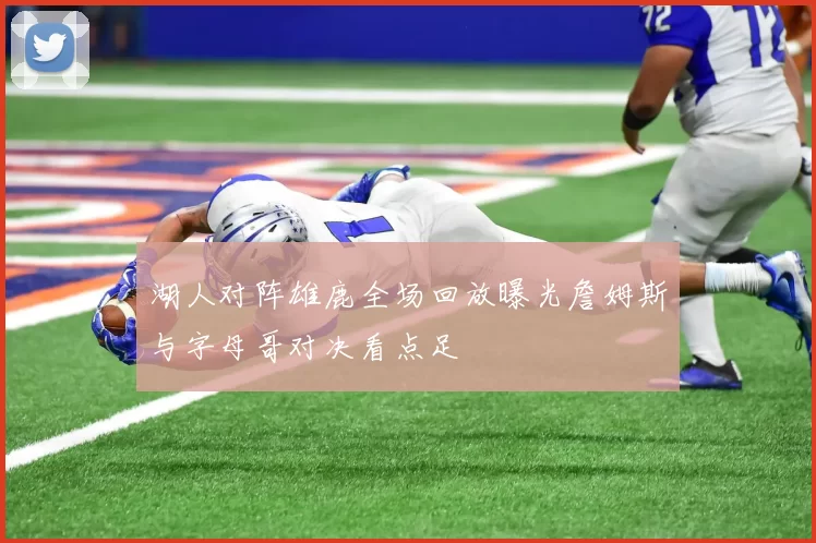 湖人对阵雄鹿全场回放曝光詹姆斯与字母哥对决看点足